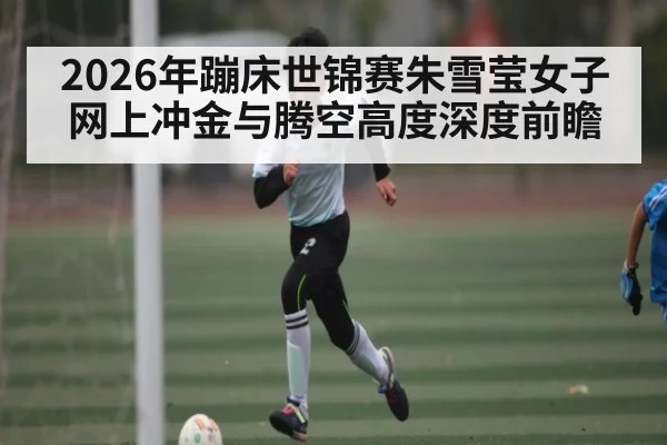 2026年蹦床世锦赛朱雪莹女子网上冲金与腾空高度深度前瞻 - hth