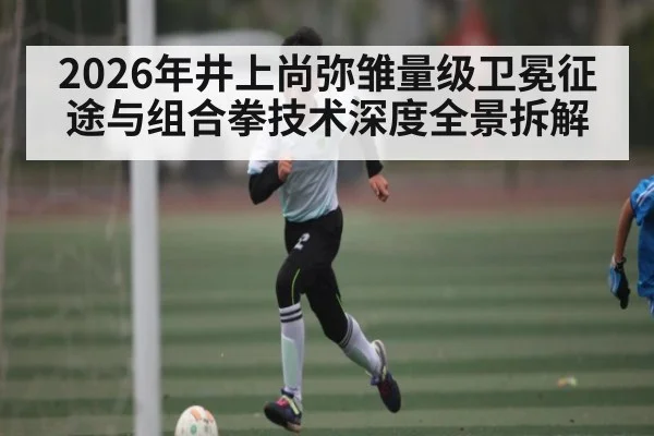 2026年井上尚弥雏量级卫冕征途与组合拳技术深度全景拆解 - hth