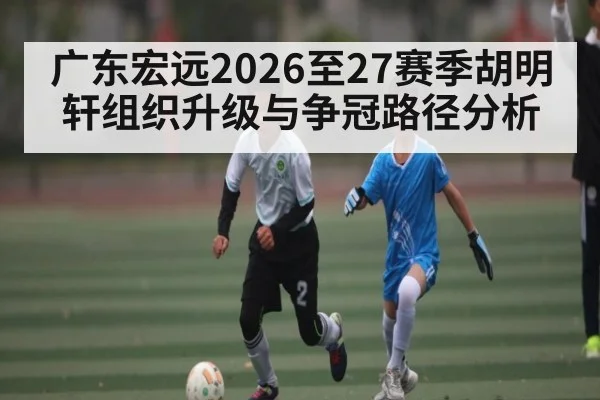 广东宏远2026至27赛季胡明轩组织升级与争冠路径分析 - hth